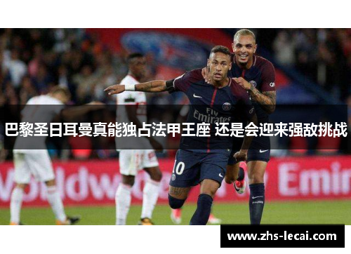 巴黎圣日耳曼真能独占法甲王座 还是会迎来强敌挑战