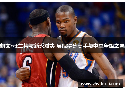 凯文·杜兰特与新秀对决 展现得分高手与中单争锋之魅